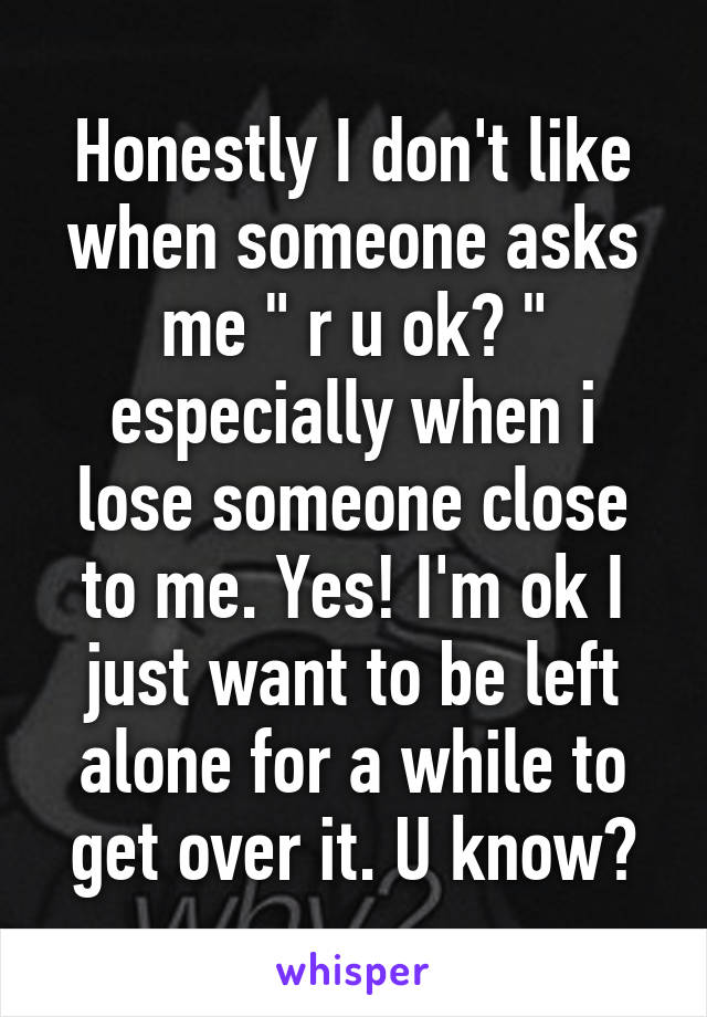 Honestly I don't like when someone asks me " r u ok? " especially when i lose someone close to me. Yes! I'm ok I just want to be left alone for a while to get over it. U know?