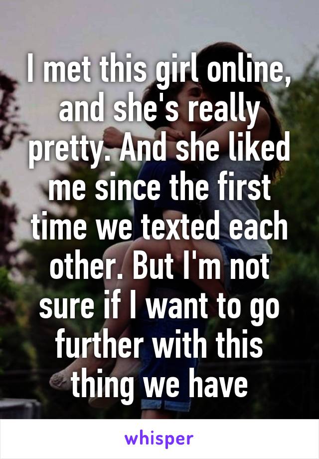 I met this girl online, and she's really pretty. And she liked me since the first time we texted each other. But I'm not sure if I want to go further with this thing we have