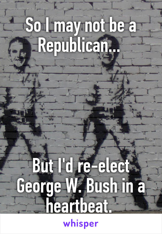 So I may not be a Republican... 





But I'd re-elect George W. Bush in a heartbeat. 