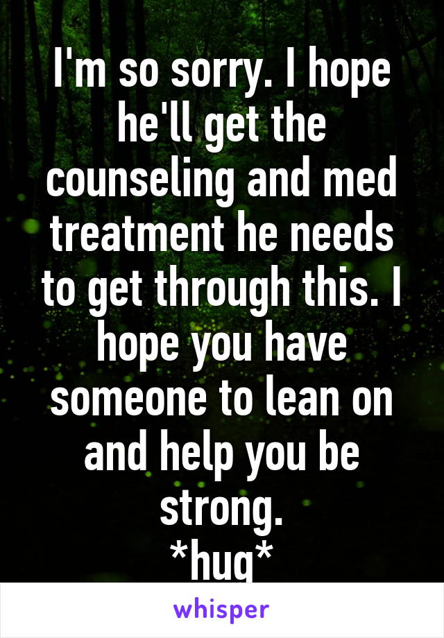 I'm so sorry. I hope he'll get the counseling and med treatment he needs to get through this. I hope you have someone to lean on and help you be strong.
*hug*