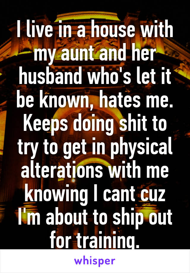 I live in a house with my aunt and her husband who's let it be known, hates me. Keeps doing shit to try to get in physical alterations with me knowing I cant cuz I'm about to ship out for training.