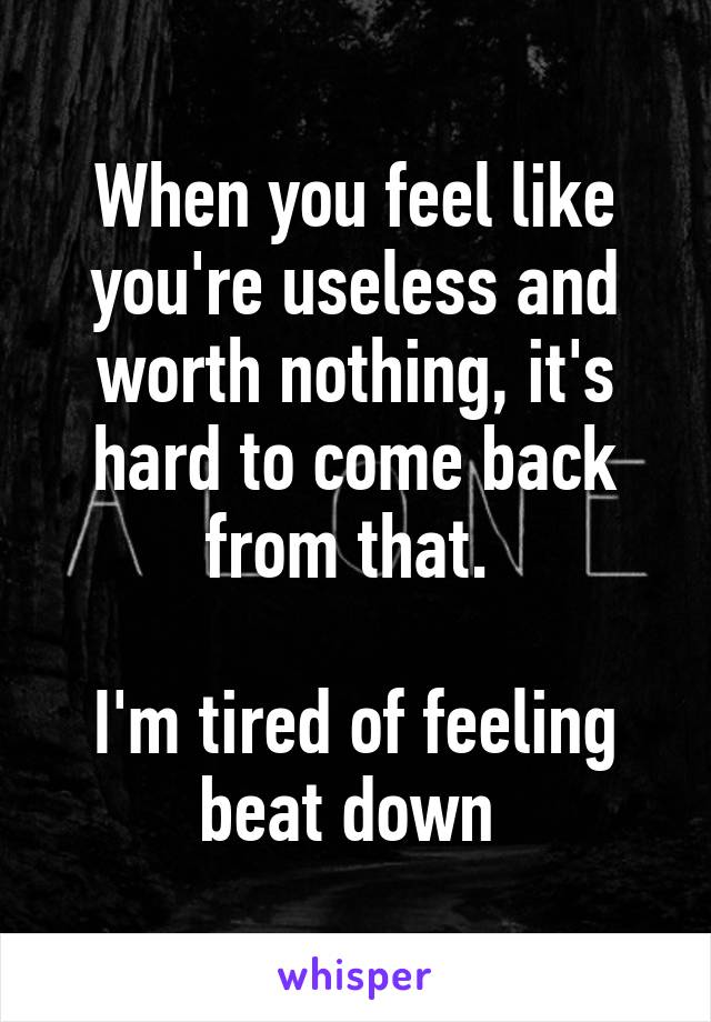 When you feel like you're useless and worth nothing, it's hard to come back from that. 

I'm tired of feeling beat down 