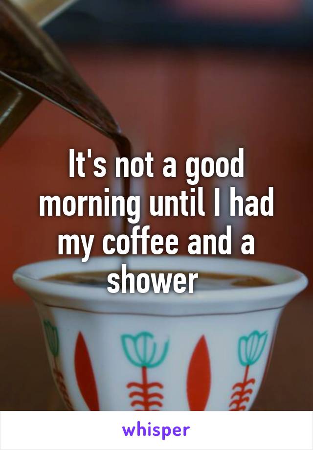 It's not a good morning until I had my coffee and a shower 