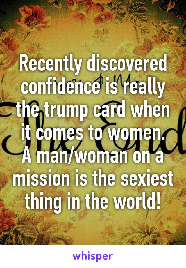 Recently discovered confidence is really the trump card when it comes to women.
A man/woman on a mission is the sexiest thing in the world!