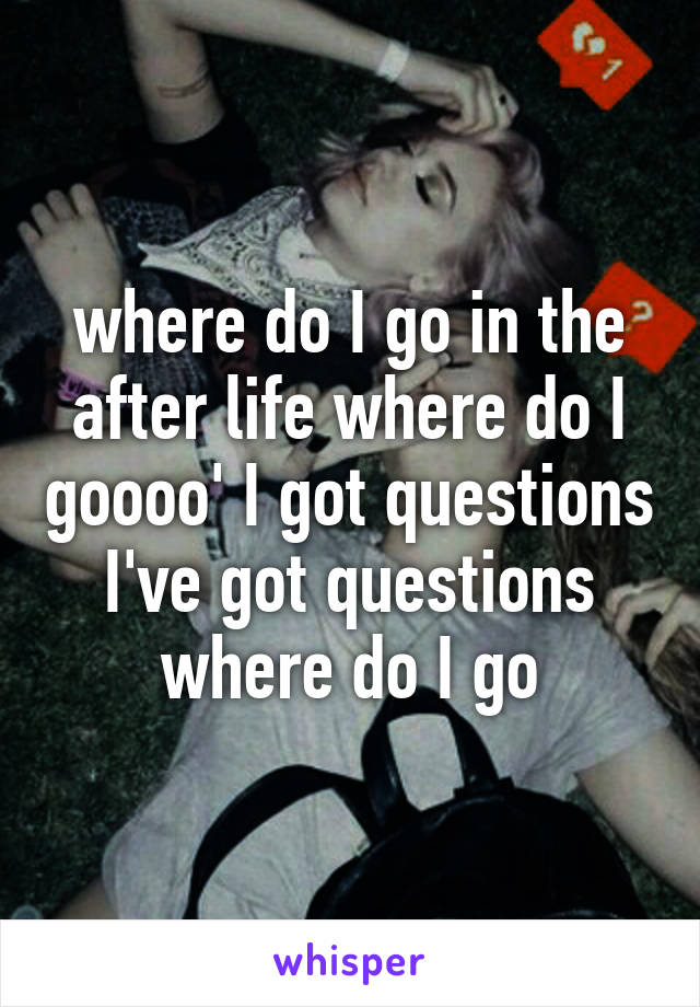 where do I go in the after life where do I goooo' I got questions I've got questions where do I go