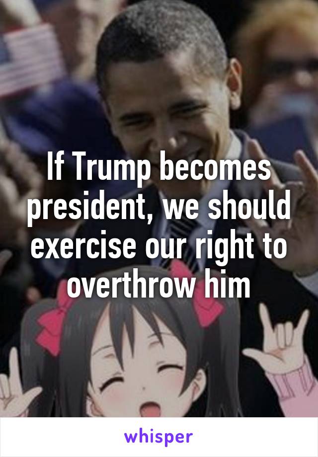 If Trump becomes president, we should exercise our right to overthrow him