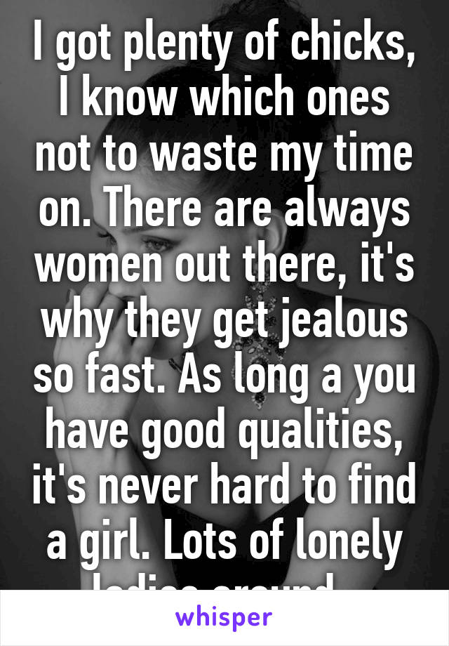 I got plenty of chicks, I know which ones not to waste my time on. There are always women out there, it's why they get jealous so fast. As long a you have good qualities, it's never hard to find a girl. Lots of lonely ladies around. 