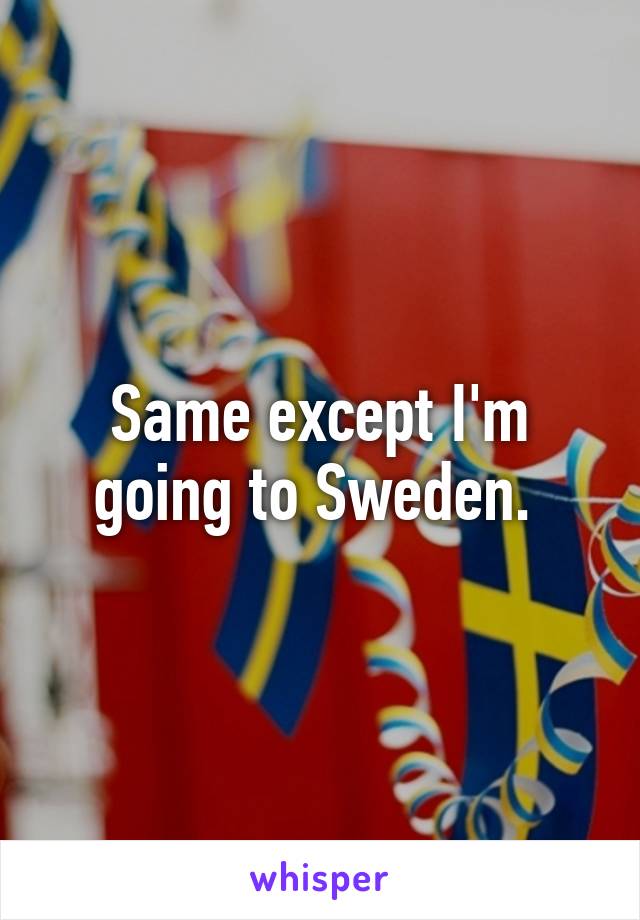 Same except I'm going to Sweden. 