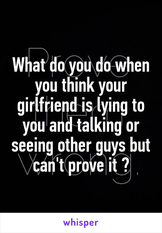 What do you do when you think your girlfriend is lying to you and talking or seeing other guys but can't prove it ?