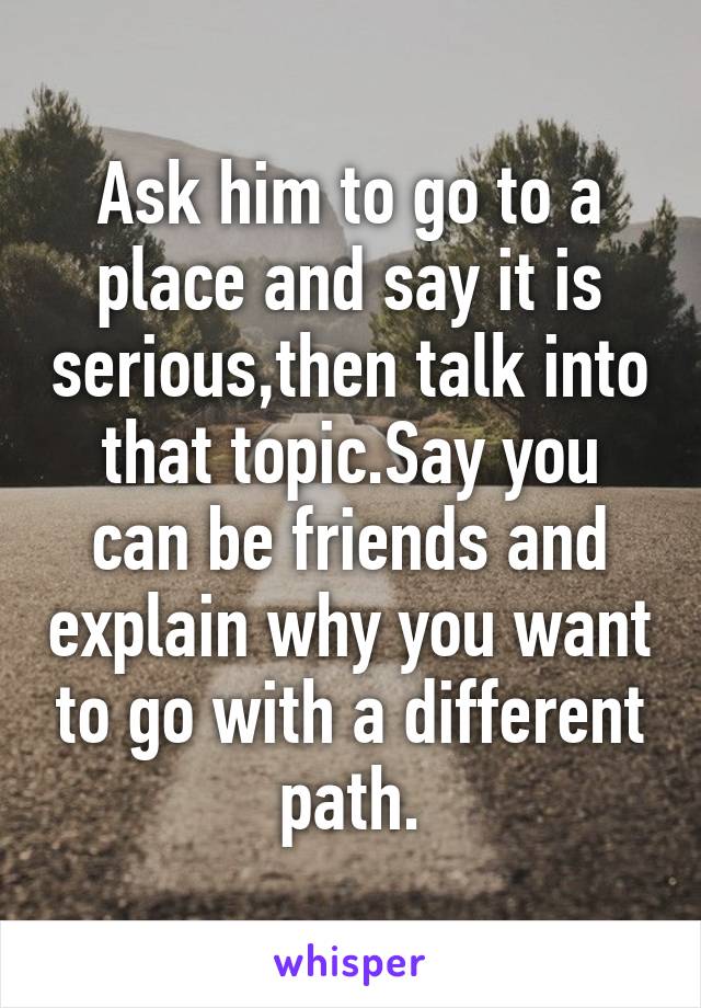 Ask him to go to a place and say it is serious,then talk into that topic.Say you can be friends and explain why you want to go with a different path.