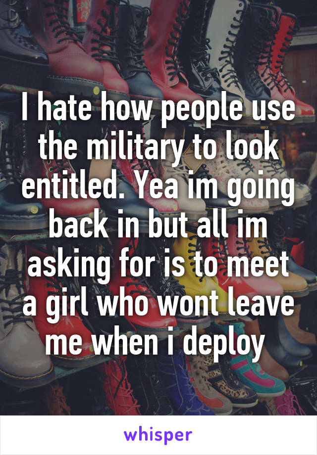 I hate how people use the military to look entitled. Yea im going back in but all im asking for is to meet a girl who wont leave me when i deploy 