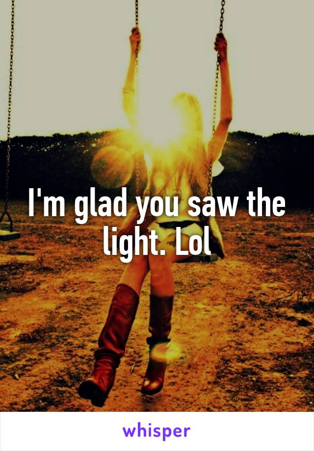 I'm glad you saw the light. Lol