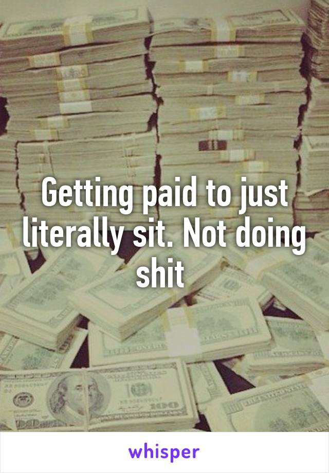 Getting paid to just literally sit. Not doing shit 