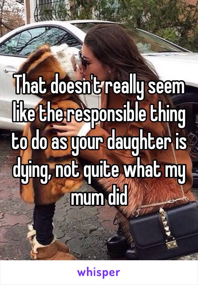 That doesn't really seem like the responsible thing to do as your daughter is dying, not quite what my mum did