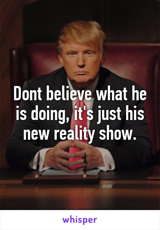 Dont believe what he is doing, it's just his new reality show.