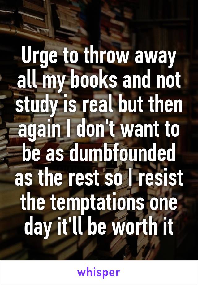 Urge to throw away all my books and not study is real but then again I don't want to be as dumbfounded as the rest so I resist the temptations one day it'll be worth it