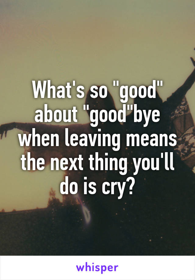 What's so "good" about "good"bye when leaving means the next thing you'll do is cry?