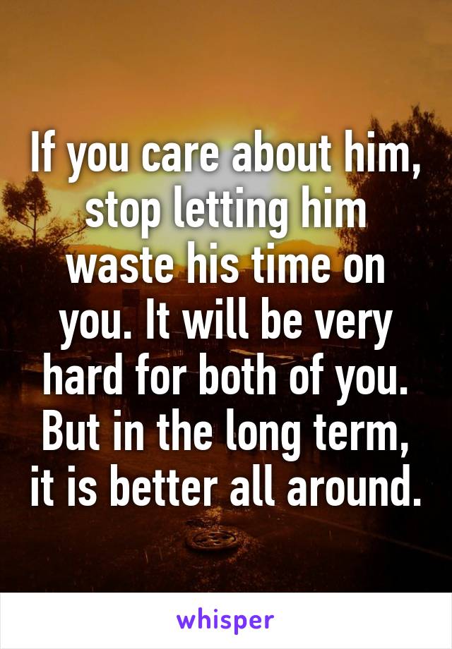 If you care about him, stop letting him waste his time on you. It will be very hard for both of you. But in the long term, it is better all around.