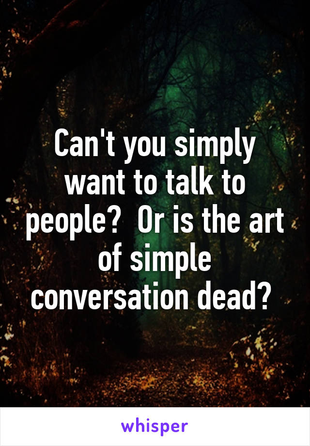 Can't you simply want to talk to people?  Or is the art of simple conversation dead? 