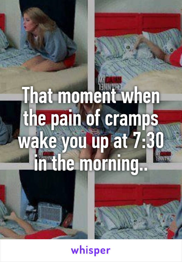 That moment when the pain of cramps wake you up at 7:30 in the morning..