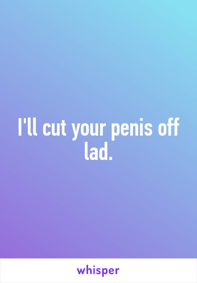 I'll cut your penis off lad.