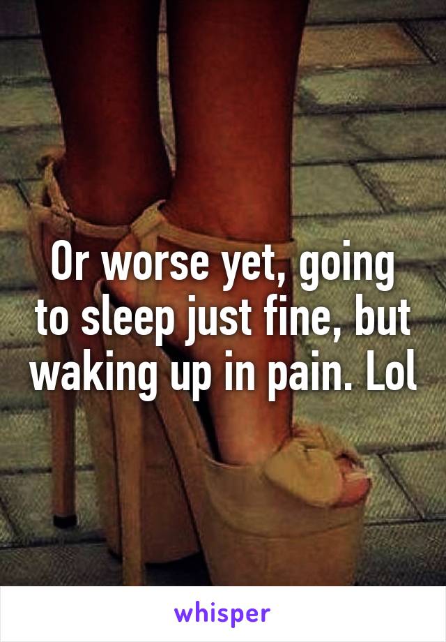 Or worse yet, going to sleep just fine, but waking up in pain. Lol