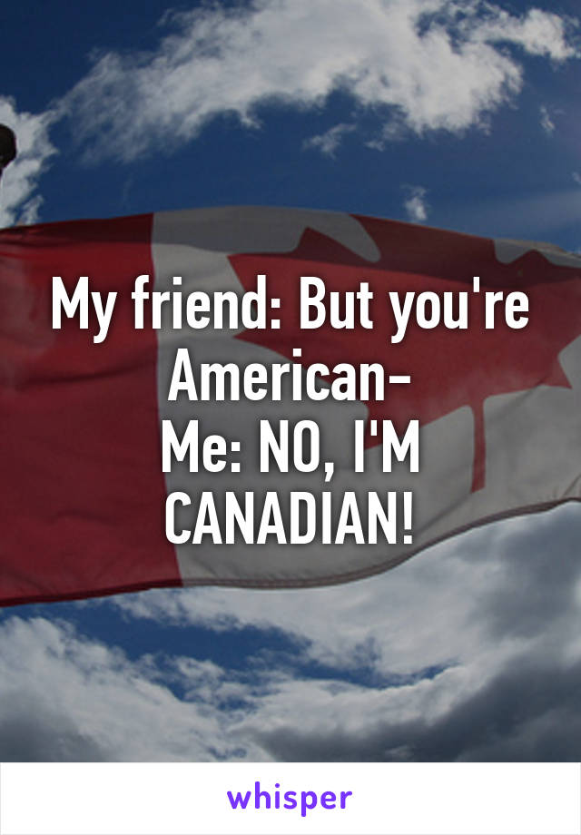 My friend: But you're American-
Me: NO, I'M CANADIAN!