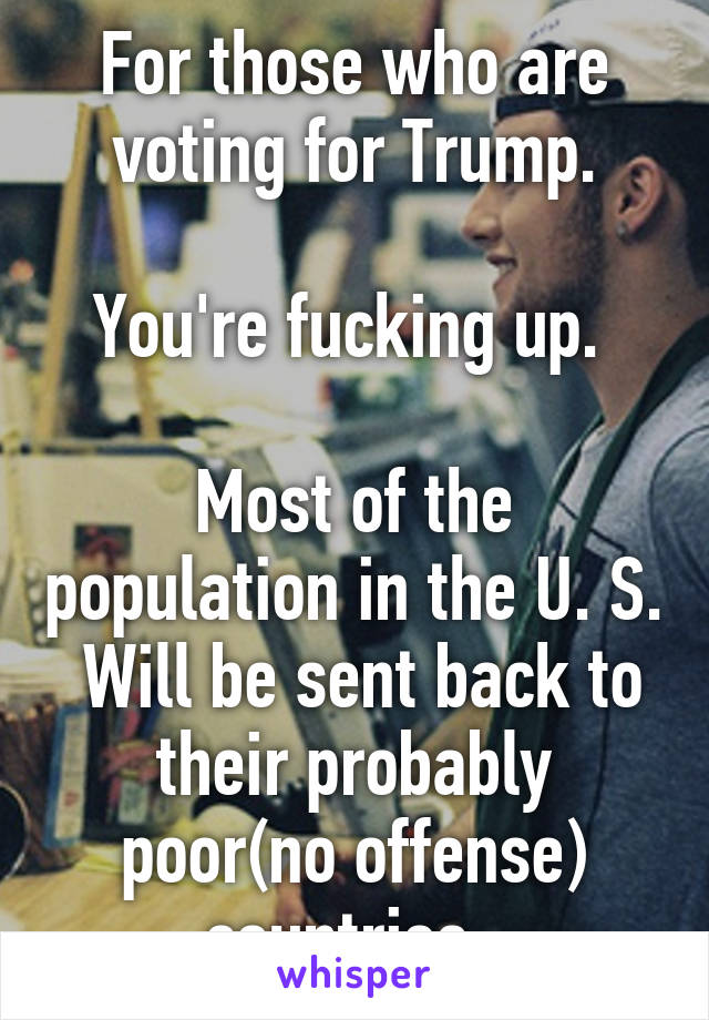 For those who are voting for Trump.

You're fucking up. 

Most of the population in the U. S.  Will be sent back to their probably poor(no offense) countries. 