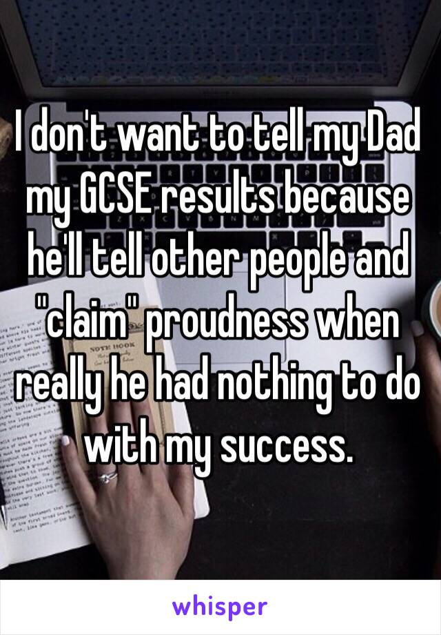 I don't want to tell my Dad my GCSE results because he'll tell other people and "claim" proudness when really he had nothing to do with my success. 