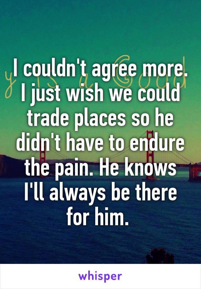 I couldn't agree more. I just wish we could trade places so he didn't have to endure the pain. He knows I'll always be there for him. 