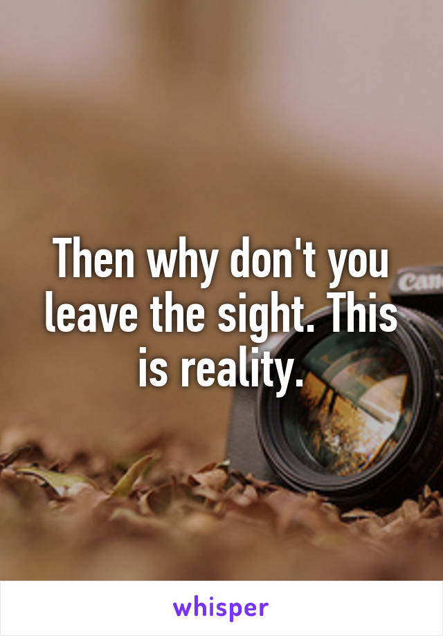 Then why don't you leave the sight. This is reality.