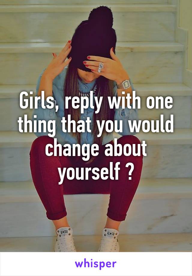 Girls, reply with one thing that you would change about yourself ?