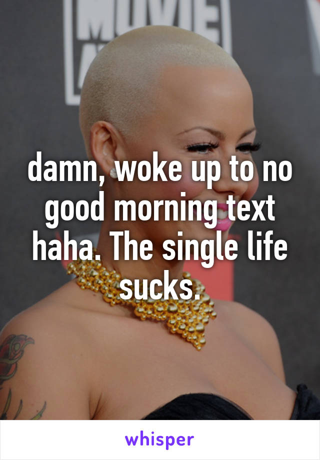 damn, woke up to no good morning text haha. The single life sucks.