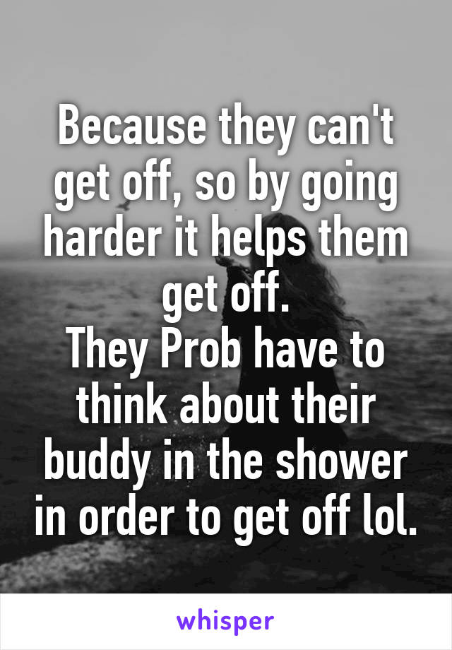 Because they can't get off, so by going harder it helps them get off.
They Prob have to think about their buddy in the shower in order to get off lol.