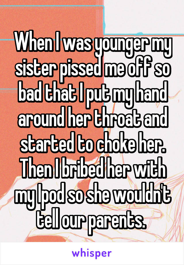 When I was younger my sister pissed me off so bad that I put my hand around her throat and started to choke her. Then I bribed her with my Ipod so she wouldn't tell our parents. 