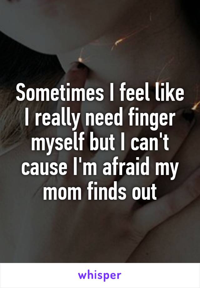 Sometimes I feel like I really need finger myself but I can't cause I'm afraid my mom finds out