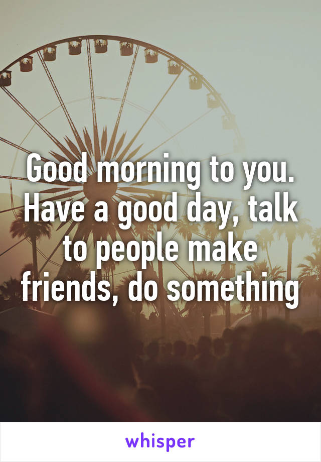 Good morning to you. Have a good day, talk to people make friends, do something