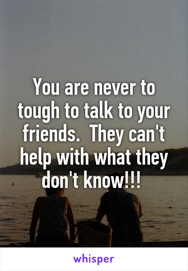 You are never to tough to talk to your friends.  They can't help with what they don't know!!! 