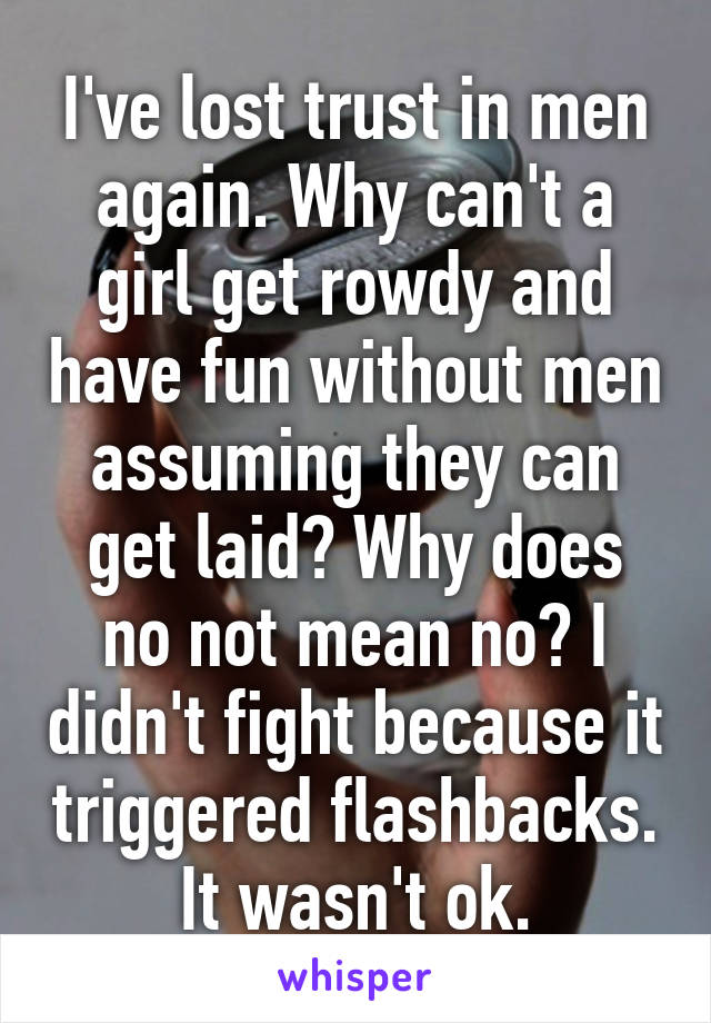 I've lost trust in men again. Why can't a girl get rowdy and have fun without men assuming they can get laid? Why does no not mean no? I didn't fight because it triggered flashbacks. It wasn't ok.