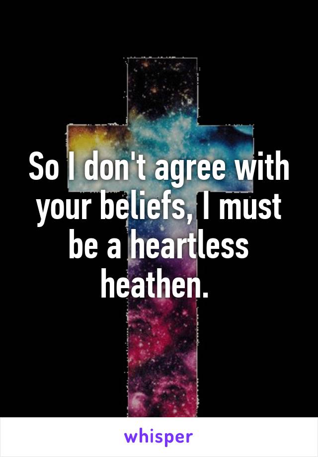 So I don't agree with your beliefs, I must be a heartless heathen. 