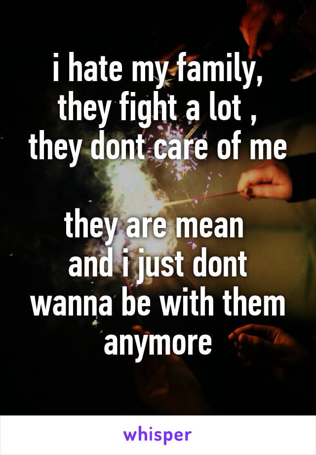 i hate my family,
they fight a lot ,
they dont care of me 
they are mean 
and i just dont wanna be with them anymore
