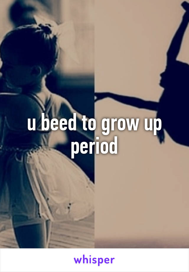 u beed to grow up period