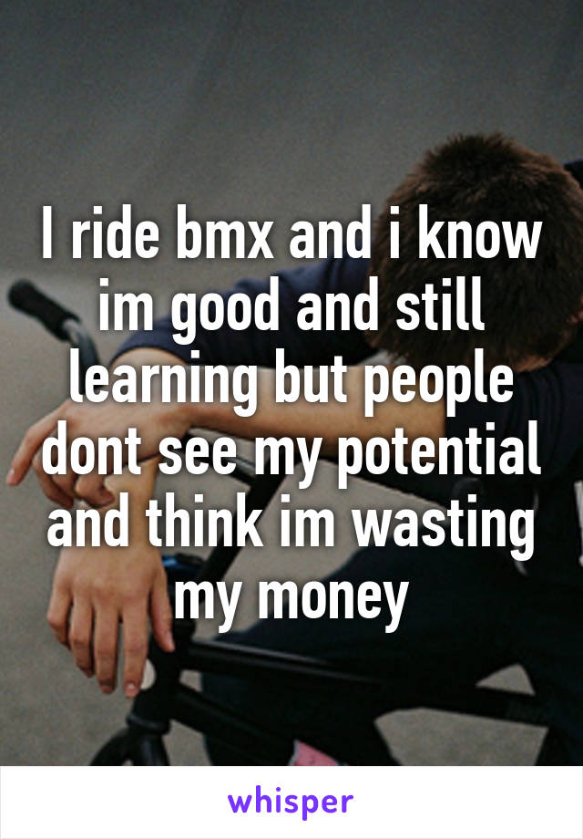 I ride bmx and i know im good and still learning but people dont see my potential and think im wasting my money