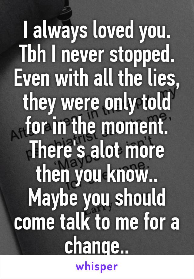 I always loved you. Tbh I never stopped. Even with all the lies, they were only told for in the moment. There's alot more then you know.. Maybe you should come talk to me for a change..