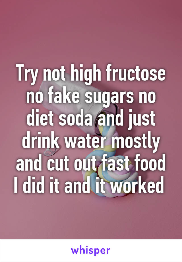 Try not high fructose no fake sugars no diet soda and just drink water mostly and cut out fast food I did it and it worked 