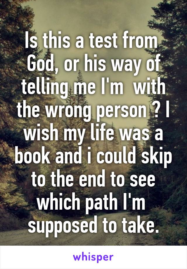 Is this a test from  God, or his way of telling me I'm  with the wrong person ? I wish my life was a book and i could skip to the end to see which path I'm  supposed to take.