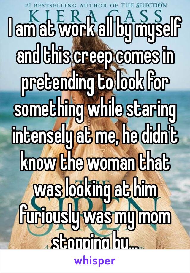 I am at work all by myself and this creep comes in pretending to look for something while staring intensely at me, he didn't know the woman that was looking at him furiously was my mom stopping by...