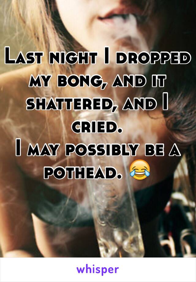 Last night I dropped my bong, and it shattered, and I cried. 
I may possibly be a pothead. 😂
