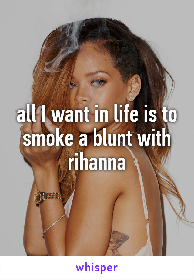 all I want in life is to smoke a blunt with rihanna