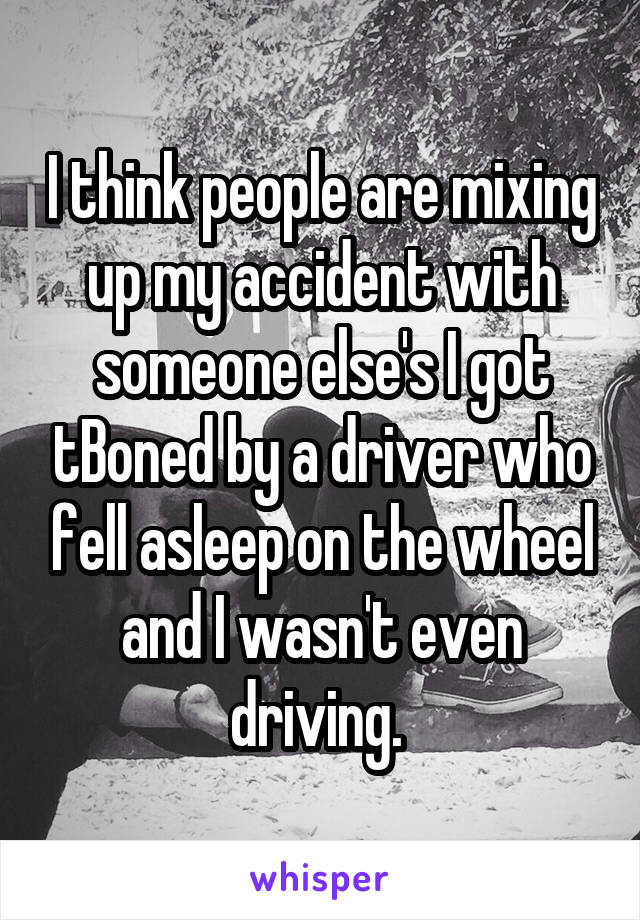 I think people are mixing up my accident with someone else's I got tBoned by a driver who fell asleep on the wheel and I wasn't even driving. 